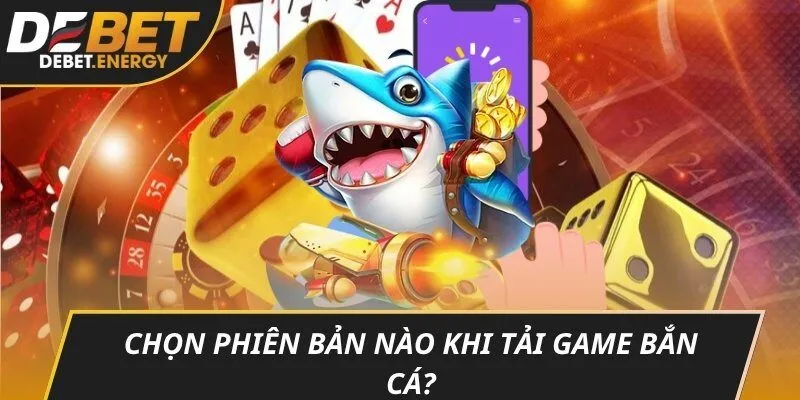 Chọn phiên bản nào khi tải game bắn cá?